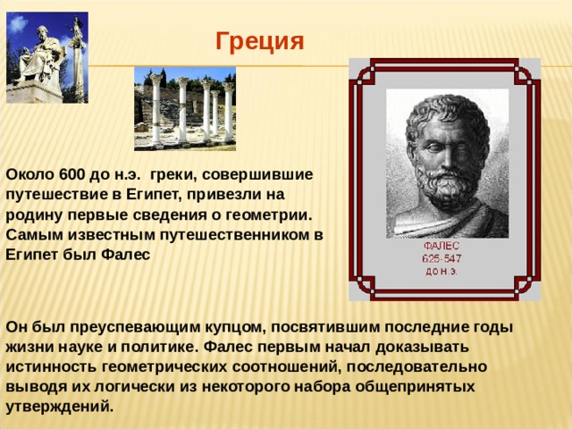 Греция Около 600 до н.э. греки, совершившие путешествие в Египет, привезли на родину первые сведения о геометрии. Самым известным путешественником в Египет был Фалес Он был преуспевающим купцом, посвятившим последние годы жизни науке и политике. Фалес первым начал доказывать истинность геометрических соотношений, последовательно выводя их логически из некоторого набора общепринятых утверждений. 