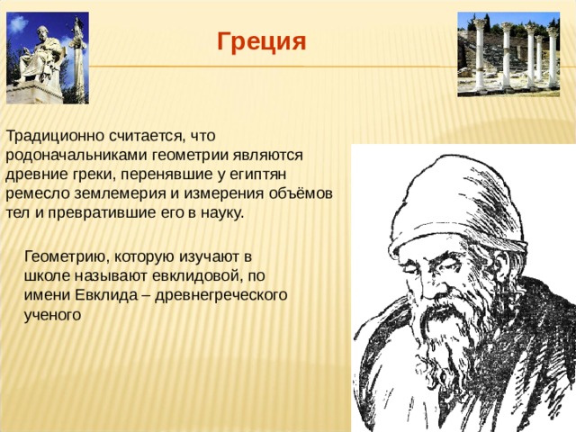 Греция Традиционно считается, что родоначальниками геометрии являются древние греки, перенявшие у египтян ремесло землемерия и измерения объёмов тел и превратившие его в науку. Геометрию, которую изучают в школе называют евклидовой, по имени Евклида – древнегреческого ученого 
