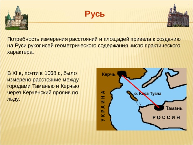 Русь Потребность измерения расстояний и площадей привела к созданию на Руси рукописей геометрического содержания чисто практического характера. В XI в, почти в 1068 г., было измерено расстояние между городами Таманью и Керчью через Керченский пролив по льду. 