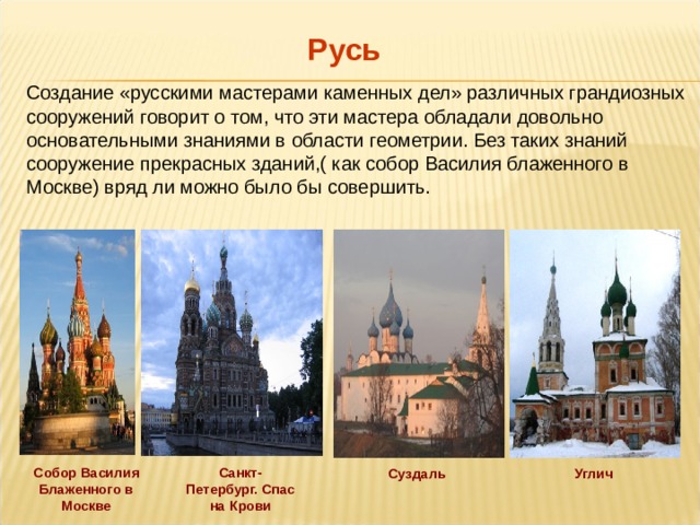 Русь Создание «русскими мастерами каменных дел» различных грандиозных сооружений говорит о том, что эти мастера обладали довольно основательными знаниями в области геометрии. Без таких знаний сооружение прекрасных зданий,( как собор Василия блаженного в Москве) вряд ли можно было бы совершить. Санкт-Петербург. Спас на Крови Собор Василия Блаженного в Москве Суздаль Углич 