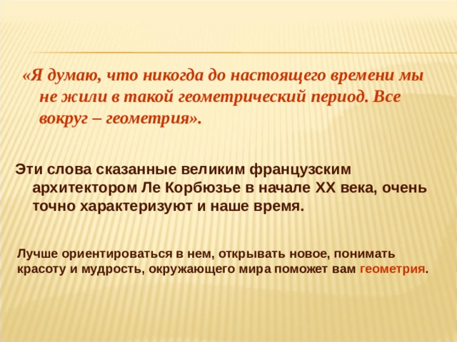 «Я думаю, что никогда до настоящего времени мы не жили в такой геометрический период. Все вокруг – геометрия».  Эти слова сказанные великим французским архитектором Ле Корбюзье в начале XX века, очень точно характеризуют и наше время. Лучше ориентироваться в нем, открывать новое, понимать красоту и мудрость, окружающего мира поможет вам геометрия .    