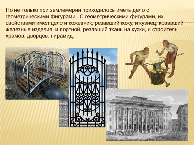 Но не только при землемерии приходилось иметь дело с геометрическими фигурами . С геометрическими фигурами, их свойствами имел дело и кожевник, резавший кожу, и кузнец, ковавший железные изделия, и портной, резавший ткань на куски, и строитель храмов, дворцов, пирамид. 