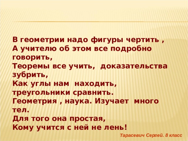 В геометрии надо фигуры чертить , А учителю об этом все подробно говорить,  Теоремы все учить,  доказательства зубрить, Как углы нам находить, треугольники сравнить. Геометрия , наука. Изучает много тел. Для того она простая, Кому учится с ней не лень! Тарасевич Сергей. 8 класс 