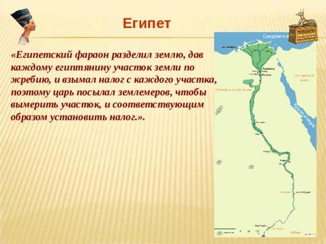 Египет «Египетский фараон разделил землю, дав каждому египтянину участок земли по жребию, и взымал налог с каждого участка, поэтому царь посылал землемеров, чтобы вымерить участок, и соответствующим образом установить налог.». 
