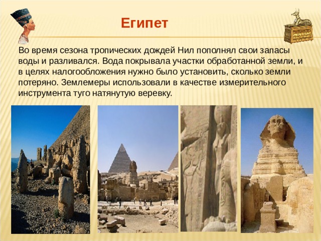 Египет Во время сезона тропических дождей Нил пополнял свои запасы воды и разливался. Вода покрывала участки обработанной земли, и в целях налогообложения нужно было установить, сколько земли потеряно. Землемеры использовали в качестве измерительного инструмента туго натянутую веревку. 