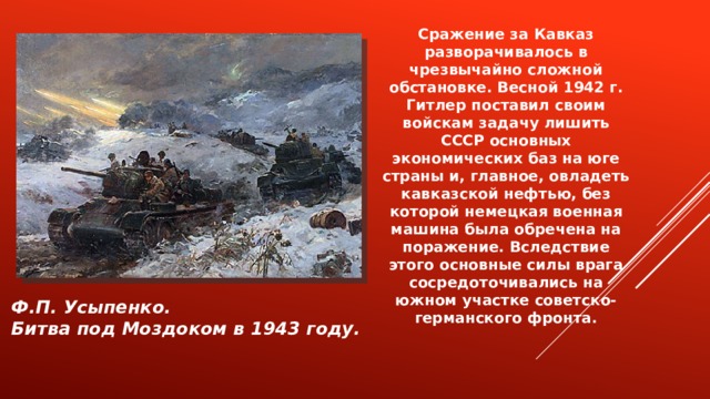 Сражение за Кавказ разворачивалось в чрезвычайно сложной обстановке. Весной 1942 г. Гитлер поставил своим войскам задачу лишить СССР основных экономических баз на юге страны и, главное, овладеть кавказской нефтью, без которой немецкая военная машина была обречена на поражение. Вследствие этого основные силы врага сосредоточивались на южном участке советско-германского фронта. Ф.П. Усыпенко. Битва под Моздоком в 1943 году. 