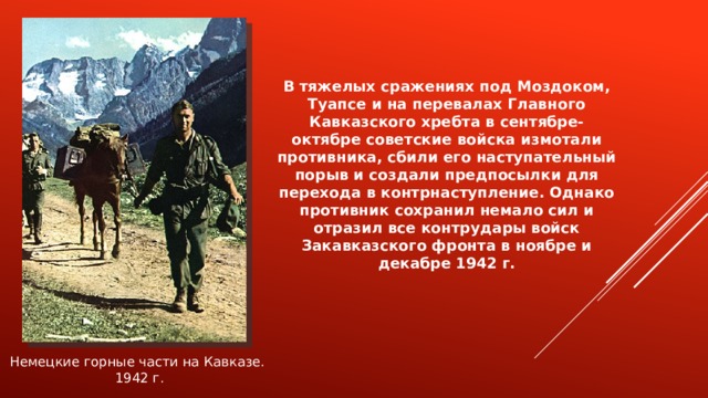 В тяжелых сражениях под Моздоком, Туапсе и на перевалах Главного Кавказского хребта в сентябре-октябре советские войска измотали противника, сбили его наступательный порыв и создали предпосылки для перехода в контрнаступление. Однако противник сохранил немало сил и отразил все контрудары войск Закавказского фронта в ноябре и декабре 1942 г. Немецкие горные части на Кавказе. 1942 г. 