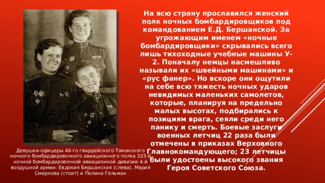 На всю страну прославился женский полк ночных бомбардировщиков под командованием Е.Д. Бершанской. За угрожающим именем «ночные бомбардировщики» скрывались всего лишь тихоходные учебные машины У-2. Поначалу немцы насмешливо называли их «швейными машинами» и «рус фанер». Но вскоре они ощутили на себе всю тяжесть ночных ударов невидимых маленьких самолетов, которые, планируя на предельно малых высотах, подбирались к позициям врага, сеяли среди него панику и смерть. Боевые заслуги военных летчиц 22 раза были отмечены в приказах Верховного Главнокомандующего; 23 летчицы были удостоены высокого звания Героя Советского Союза. Девушки-офицеры 46-го гвардейского Таманского ночного бомбардировочного авиационного полка 325-й ночной бомбардировочной авиационной дивизии 4-й воздушной армии: Евдокия Бершанская (слева), Мария Смирнова (стоит) и Полина Гельман 