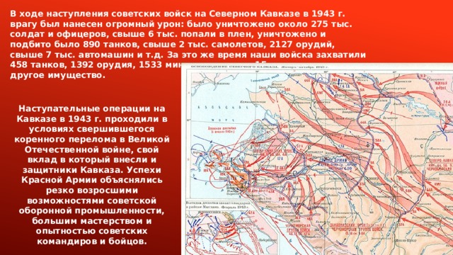 В ходе наступления советских войск на Северном Кавказе в 1943 г. врагу был нанесен огромный урон: было уничтожено около 275 тыс. солдат и офицеров, свыше 6 тыс. попали в плен, уничтожено и подбито было 890 танков, свыше 2 тыс. самолетов, 2127 орудий, свыше 7 тыс. автомашин и т.д. За это же время наши войска захватили 458 танков, 1392 орудия, 1533 миномета, свыше 15 тыс. автомашин и другое имущество.  Наступательные операции на Кавказе в 1943 г. проходили в условиях свершившегося коренного перелома в Великой Отечественной войне, свой вклад в который внесли и защитники Кавказа. Успехи Красной Армии объяснялись резко возросшими возможностями советской оборонной промышленности, большим мастерством и опытностью советских командиров и бойцов. 