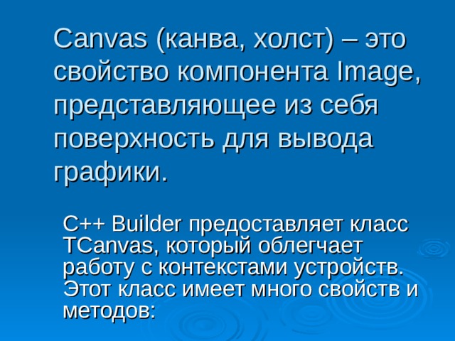 Canvas ( канва, холст) – это свойство компонента Image, представляющее из себя поверхность для вывода графики.  C++ Builder предоставляет класс TCanvas , который облегчает работу с контекстами устройств. Этот класс имеет много свойств и методов: 