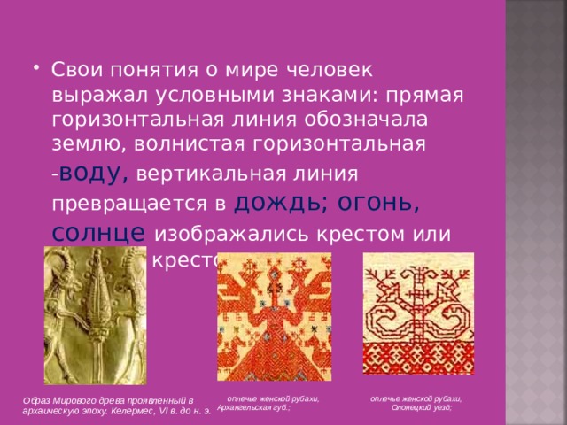 Свои понятия о мире человек выражал условными знаками: прямая горизонтальная линия обозначала землю, волнистая горизонтальная - воду, вертикальная линия превращается в дождь; огонь, солнце изображались крестом или кругом с крестом.  оплечье женской рубахи, Архангельская губ.;      оплечье женской рубахи,  Олонецкий уезд;   Образ Мирового древа проявленный в архаическую эпоху. Келермес, VI в. до н. э. 