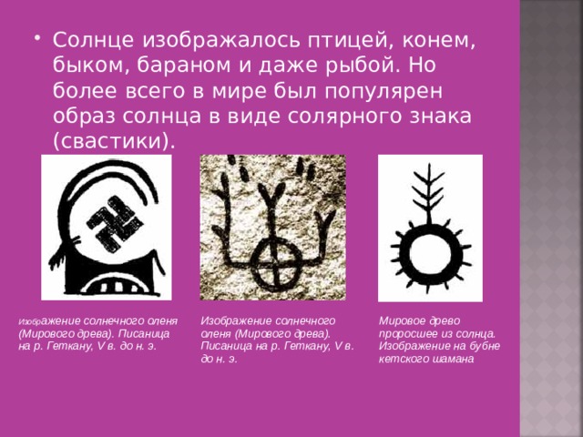 Солнце изображалось птицей, конем, быком, бараном и даже рыбой. Но более всего в мире был популярен образ солнца в виде солярного знака (свастики). Изобр ажение солнечного оленя (Мирового древа). Писаница на р. Геткану, V в. до н. э.   Изображение солнечного оленя (Мирового древа). Писаница на р. Геткану, V в. до н. э.   Мировое древо проросшее из солнца. Изображение на бубне кетского шамана 