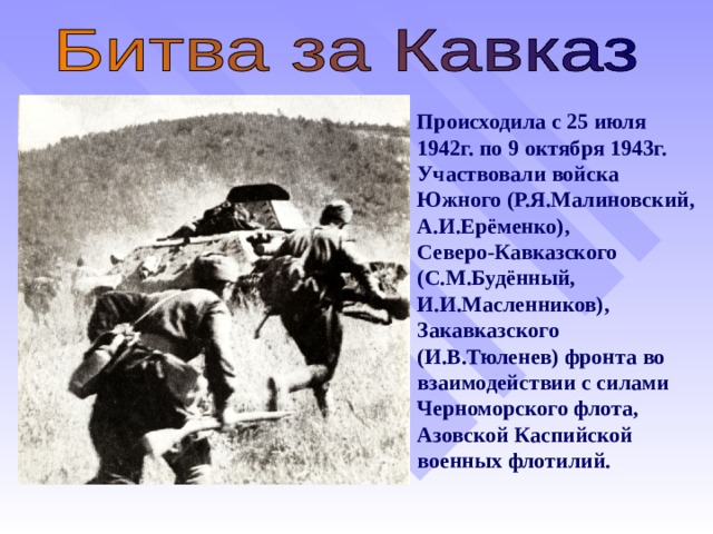 Происходила с 25 июля  1942г. по 9 октября 1943г.  Участвовали войска Южного (Р.Я.Малиновский, А.И.Ерёменко),  Северо-Кавказского (С.М.Будённый, И.И.Масленников), Закавказского (И.В.Тюленев) фронта во взаимодействии с силами Черноморского флота, Азовской Каспийской военных флотилий.   