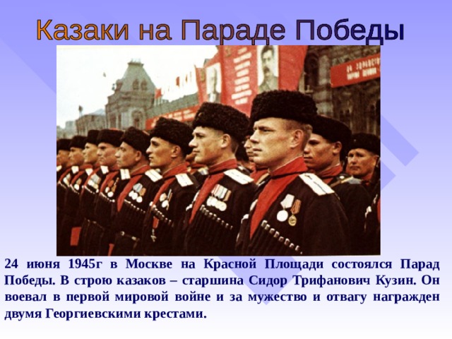 24 июня 1945г в Москве на Красной Площади состоялся Парад Победы. В строю казаков – старшина Сидор Трифанович Кузин. Он воевал в первой мировой войне и за мужество и отвагу награжден двумя Георгиевскими крестами.  
