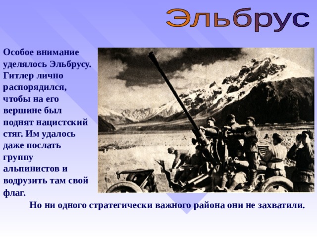 Особое внимание уделялось Эльбрусу. Гитлер лично распорядился, чтобы на его вершине был поднят нацистский стяг. Им удалось даже послать группу альпинистов и водрузить там свой флаг.  Но ни одного стратегически важного района они не захватили.   