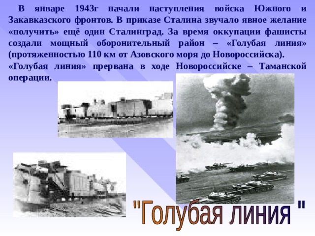  В январе 1943г начали наступления войска Южного и Закавказского фронтов. В приказе Сталина звучало явное желание «получить» ещё один Сталинград. За время оккупации фашисты создали мощный оборонительный район – «Голубая линия» (протяженностью 110 км от Азовского моря до Новороссийска). «Голубая линия» прервана в ходе Новороссийске – Таманской операции.  