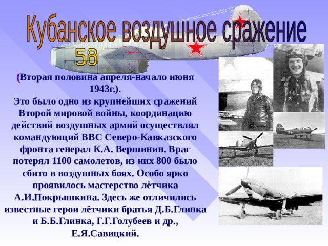 ( Вторая половина апреля-начало июня 1943г.). Это было одно из крупнейших сражений Второй мировой войны, координацию действий воздушных армий осуществлял командующий ВВС Северо-Кавказского фронта генерал К.А. Вершинин. Враг потерял 1100 самолетов, из них 800 было сбито в воздушных боях. Особо ярко проявилось мастерство лётчика А.И.Покрышкина. Здесь же отличились известные герои лётчики братья Д.Б.Глинка и Б.Б.Глинка, Г.Г.Голубеев и др., Е.Я.Савицкий.  