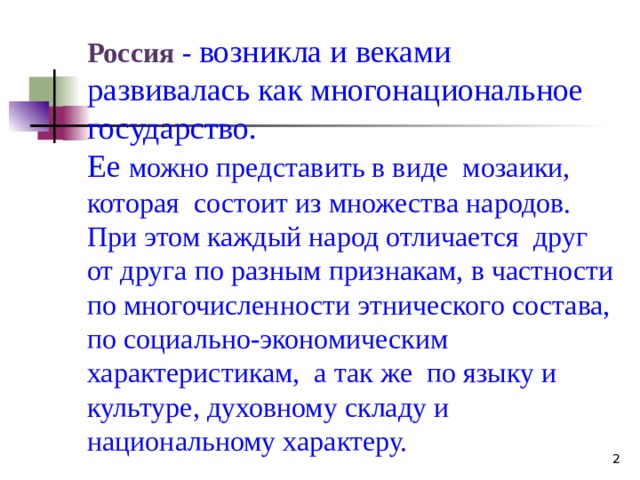 Россия - возникла и веками развивалась как многонациональное государство. Ее можно представить в виде мозаики, которая состоит из множества народов. При этом каждый народ отличается друг от друга по разным признакам, в частности по многочисленности этнического состава, по социально-экономическим характеристикам, а так же по языку и культуре, духовному складу и национальному характеру.  