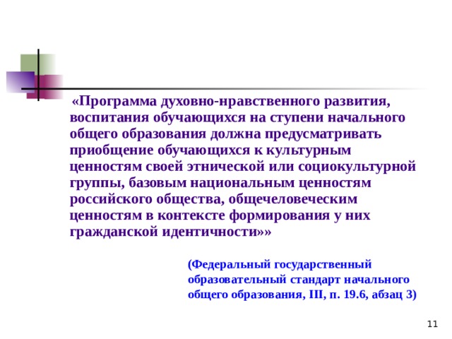  «Программа духовно-нравственного развития, воспитания обучающихся на ступени начального общего образования должна предусматривать приобщение обучающихся к культурным ценностям своей этнической или социокультурной группы, базовым национальным ценностям российского общества, общечеловеческим ценностям в контексте формирования у них гражданской идентичности»» (Федеральный государственный образовательный стандарт начального общего образования, III , п. 19.6, абзац 3)  