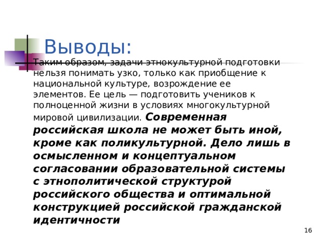 Выводы: Таким образом, задачи этнокультурной подготовки нельзя понимать узко, только как приобщение к национальной культуре, возрождение ее элементов. Ее цель — подготовить учеников к полноценной жизни в условиях многокультурной мировой цивилизации.  Современная российская школа не может быть иной, кроме как поликультурной. Дело лишь в осмысленном и концептуальном согласовании образовательной системы с этнополитической структурой российского общества и оптимальной конструкцией российской гражданской идентичности  