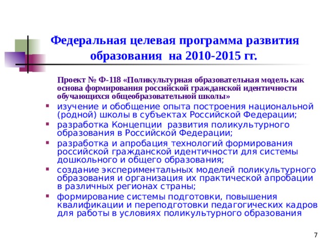 Федеральная целевая программа развития образования на 2010-2015 гг.   Проект № Ф-118 «Поликультурная образовательная модель как основа формирования российской гражданской идентичности обучающихся общеобразовательной школы»  изучение и обобщение опыта построения национальной (родной) школы в субъектах Российской Федерации; разработка Концепции развития поликультурного образования в  Российской Федерации; разработка и апробация технологий формирования российской гражданской идентичности для системы дошкольного и общего образования; создание экспериментальных моделей поликультурного образования и организация их практической апробации в различных регионах страны; формирование системы подготовки, повышения квалификации и переподготовки педагогических кадров для работы в условиях поликультурного образования   