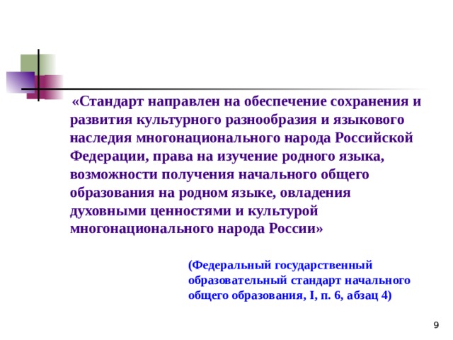  «Стандарт направлен на обеспечение сохранения и развития культурного разнообразия и языкового наследия многонационального народа Российской Федерации, права на изучение родного языка, возможности получения начального общего образования на родном языке, овладения духовными ценностями и культурой многонационального народа России» (Федеральный государственный образовательный стандарт начального общего образования, I , п. 6, абзац 4) 8 