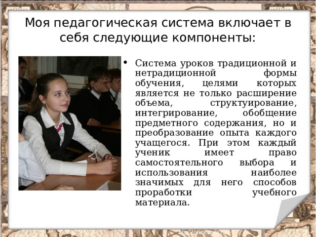 Моя педагогическая система включает в себя следующие компоненты: Система уроков традиционной и нетрадиционной формы обучения, целями которых является не только расширение объема, структуирование, интегрирование, обобщение предметного содержания, но и преобразование опыта каждого учащегося. При этом каждый ученик имеет право самостоятельного выбора и использования наиболее значимых для него способов проработки учебного материала. 