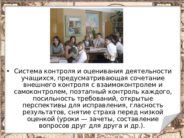 Система контроля и оценивания деятельности учащихся, предусматривающая сочетание внешнего контроля с взаимоконтролем и самоконтролем, поэтапный контроль каждого, посильность требований, открытые перспективы для исправления, гласность результатов, снятие страха перед низкой оценкой (уроки — зачеты, составление вопросов друг для друга и др.).  