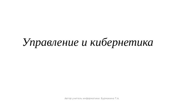 Управление и кибернетика Автор учитель информатики: Бурмакина Т.А.  