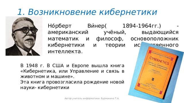 1. Возникновение кибернетики Но́рберт Ви́нер( 1894-1964гг.) - американский учёный, выдающийся математик и философ, основоположник кибернетики и теории искусственного интеллекта. В 1948 г. В США и Европе вышла книга «Кибернетика, или Управление и связь в животном и машине». Эта книга провозгласила рождение новой науки- кибернетики Автор учитель информатики: Бурмакина Т.А. 