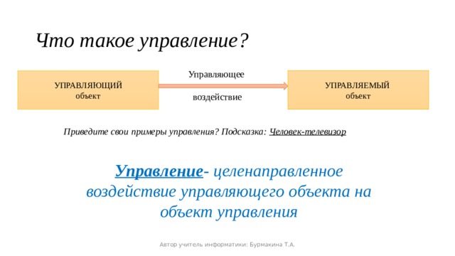 Что такое управление? Управляющее воздействие УПРАВЛЯЕМЫЙ объект УПРАВЛЯЮЩИЙ объект Приведите свои примеры управления? Подсказка: Человек-телевизор Управление - целенаправленное воздействие управляющего объекта на объект управления Автор учитель информатики: Бурмакина Т.А. 