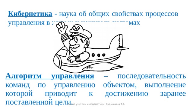 Кибернетика - наука об общих свойствах процессов управления в живых и неживых системах Алгоритм управления  – последовательность команд по управлению объектом, выполнение которой приводит к достижению заранее поставленной цели. Автор учитель информатики: Бурмакина Т.А. 