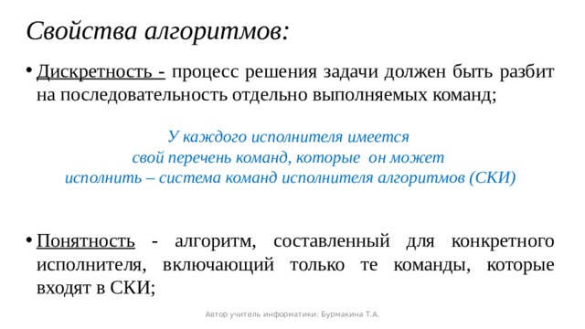 Свойства алгоритмов: Дискретность - процесс решения задачи должен быть разбит на последовательность отдельно выполняемых команд;  У каждого исполнителя имеется свой перечень команд, которые он может исполнить – система команд исполнителя алгоритмов (СКИ)   Понятность - алгоритм, составленный для конкретного исполнителя, включающий только те команды, которые входят в СКИ; Автор учитель информатики: Бурмакина Т.А. 