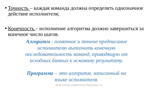 Точность – каждая команда должна определять однозначное действие исполнителя; Конечность – исполнение алгоритма должно завершиться за конечное число шагов. Алгоритм - понятное и точное предписание исполнителю выполнить конечную последовательность команд, приводящую от исходных данных к искомому результату.  Программа – это алгоритм, записанный на языке исполнителя. Автор учитель информатики: Бурмакина Т.А. 