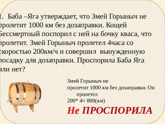 Баба –Яга утверждает, что Змей Горыныч не пролетит 1000 км без дозаправки. Кощей Бессмертный поспорил с ней на бочку кваса, что пролетит. Змей Горыныч пролетел 4часа со скоростью 200км/ч и совершил вынужденную посадку для дозаправки. Проспорила Баба Яга или нет? Змей Горыныч не пролетит 1000 км без дозаправки. Он пролетел 200* 4= 800(км) Не ПРОСПОРИЛА 