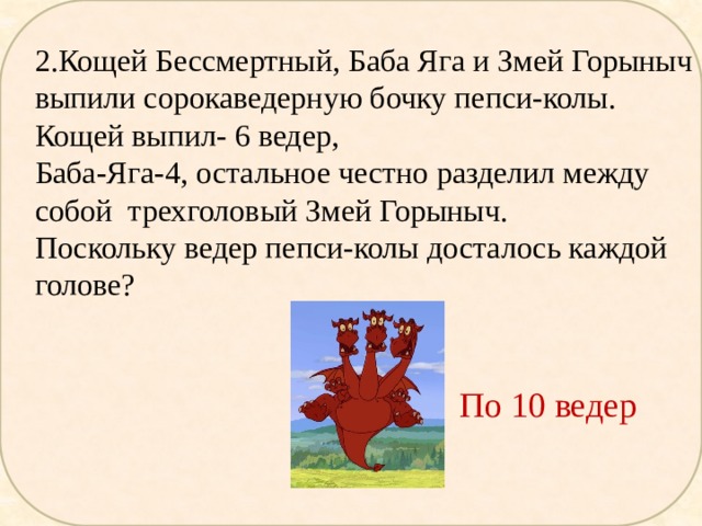 2.Кощей Бессмертный, Баба Яга и Змей Горыныч выпили сорокаведерную бочку пепси-колы. Кощей выпил- 6 ведер, Баба-Яга-4, остальное честно разделил между собой трехголовый Змей Горыныч. Поскольку ведер пепси-колы досталось каждой голове? По 10 ведер 