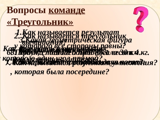Вопросы команде «Треугольник» Как называется результат вычитания? 2. Как называется треугольник у которого все стороны равны? 3.Какая геометрическая фигура дружит с солнцем? 4. Как называется треугольник,  у которого один угол прямой? 5. Как называется прибор  для измерения отрезка? 6. Петух, стоя на одной ноге весит 4 кг. 8. Тройка лошадей пробежала 30 км. Сколько он весит, стоя на двух ногах?  Какое расстояние пробежала лошадь , которая была посередине? 7. Как называется результат умножения? 
