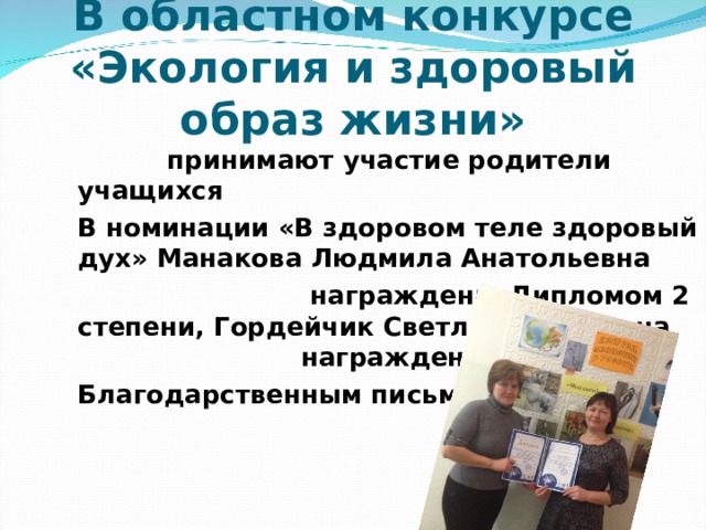 В областном конкурсе «Экология и здоровый образ жизни»  принимают участие родители учащихся В номинации «В здоровом теле здоровый дух» Манакова Людмила Анатольевна  награждена Дипломом 2 степени, Гордейчик Светлана Ивановна награждена Благодарственным письмом 