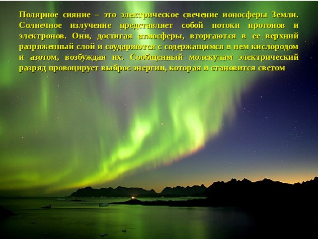  Полярное сияние – это электрическое свечение ионосферы Земли. Солнечное излучение представляет собой потоки протонов и электронов. Они, достигая атмосферы, вторгаются в ее верхний разряженный слой и соударяются с содержащимся в нем кислородом и азотом, возбуждая их. Сообщенный молекулам электрический разряд провоцирует выброс энергии, которая и становится светом 