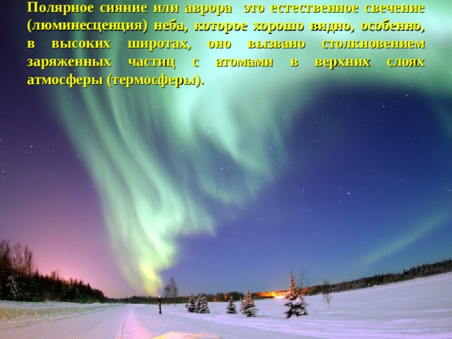 Полярное сияние или аврора это естественное свечение (люминесценция) неба, которое хорошо видно, особенно, в высоких широтах, оно вызвано столкновением заряженных частиц с атомами в верхних слоях атмосферы (термосферы). 