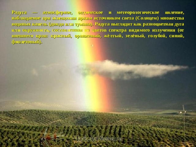 Радуга — атмосферное, оптическое и метеорологическое явление, наблюдаемое при освещении ярким источником света (Солнцем) множества водяных капель (дождя или тумана). Радуга выглядит как разноцветная дуга или окружность, составленная из цветов спектра видимого излучения (от внешнего края: красный, оранжевый, жёлтый, зелёный, голубой, синий, фиолетовый). 