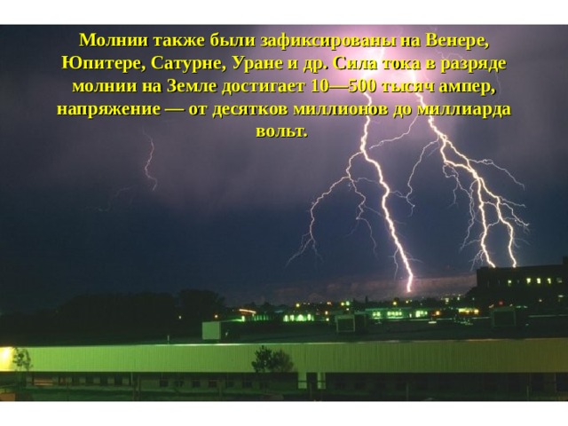 Молнии также были зафиксированы на Венере, Юпитере, Сатурне, Уране и др. Сила тока в разряде молнии на Земле достигает 10—500 тысяч ампер, напряжение — от десятков миллионов до миллиарда вольт. 