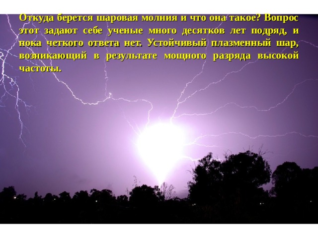 Откуда берется шаровая молния и что она такое? Вопрос этот задают себе ученые много десятков лет подряд, и пока четкого ответа нет. Устойчивый плазменный шар, возникающий в результате мощного разряда высокой частоты. 