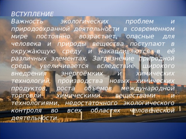    ВСТУПЛЕНИЕ  Важность экологических проблем и природоохранной деятельности в современном мире постоянно возрастает, опасные для человека и природы вещества поступают в окружающую среду и накапливаются в её различных элементах. Загрязнение природной среды увеличивается вследствие широкого внедрения энергоёмких и химических технологий, производства новых химических продуктов, роста объемов международной торговли химическими веществами и технологиями, недостаточного экологического контроля во всех областях человеческой деятельности .   