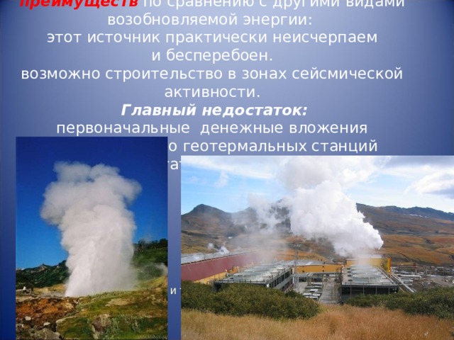   Геотермальная энергетика имеет целый ряд преимуществ  по сравнению с другими видами возобновляемой энергии:  этот источник практически неисчерпаем и бесперебоен.  возможно строительство в зонах сейсмической активности.  Главный недостаток:  первоначальные денежные вложения в строительство геотермальных станций достаточно велики.    Выработка электроэнергии и теплоснабжение  