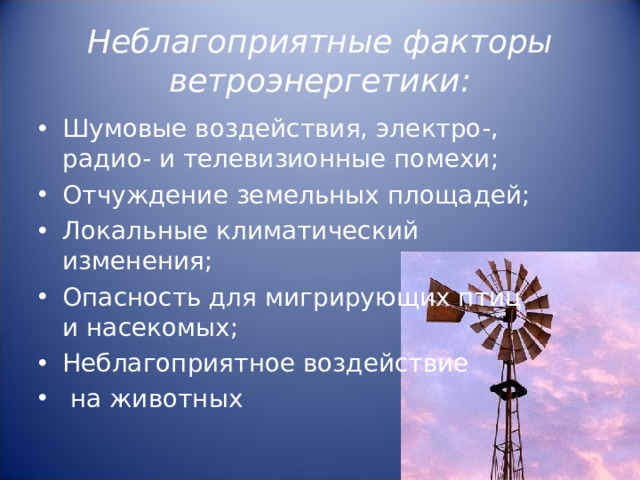 Неблагоприятные факторы ветроэнергетики: Шумовые воздействия, электро-, радио- и телевизионные помехи; Отчуждение земельных площадей; Локальные климатический изменения; Опасность для мигрирующих птиц и насекомых; Неблагоприятное воздействие  на животных  