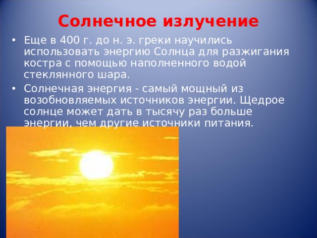 Солнечное излучение   Еще в 400 г. до н. э. греки научились использовать энергию Солнца для разжигания костра с помощью наполненного водой стеклянного шара. Солнечная энергия - самый мощный из возобновляемых источников энергии. Щедрое солнце может дать в тысячу раз больше энергии, чем другие источники питания.   