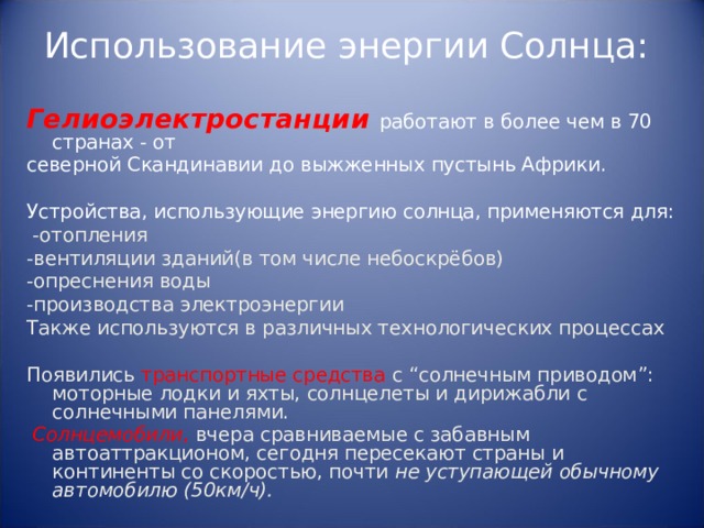 Использование энергии Солнца:   Гелиоэлектростанции работают в более чем в 70 странах - от северной Скандинавии до выжженных пустынь Африки. Устройства, использующие энергию солнца, применяются для:   -отопления -вентиляции зданий(в том числе небоскрёбов) -опреснения воды -производства электроэнергии Также используются в различных технологических процессах Появились транспортные средства с “ солнечным приводом ” : моторные лодки и яхты, солнцелеты и дирижабли с солнечными панелями.  Солнцемобили , вчера сравниваемые с забавным автоаттракционом, сегодня пересекают страны и континенты со скоростью, почти не уступающей обычному автомобилю (50км/ч). 