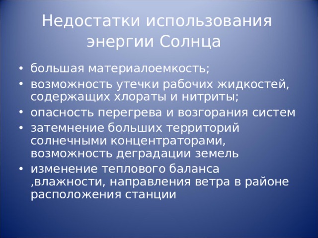Недостатки использования энергии Солнца  большая материалоемкость; возможность утечки рабочих жидкостей, содержащих хлораты и нитриты; опасность перегрева и возгорания систем затемнение больших территорий солнечными концентраторами, возможность деградации земель изменение теплового баланса ,влажности, направления ветра в районе расположения станции 