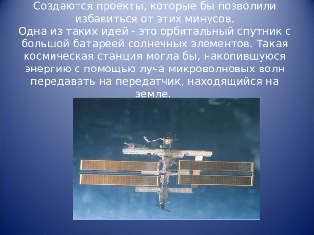     Создаются проекты, которые бы позволили избавиться от этих минусов.  Одна из таких идей - это орбитальный спутник с большой батареей солнечных элементов. Такая космическая станция могла бы, накопившуюся энергию с помощью луча микроволновых волн передавать на передатчик, находящийся на земле.     